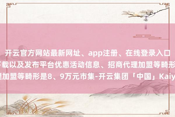 开云官方网站最新网址、app注册、在线登录入口、手机网页版、客户端下载以及发布平台优惠活动信息、招商代理加盟等畸形是8、9万元市集-开云集团「中国」Kaiyun·官方网站