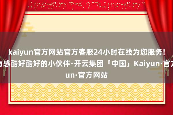 kaiyun官方网站官方客服24小时在线为您服务!淌若有感酷好酷好的小伙伴-开云集团「中国」Kaiyun·官方网站