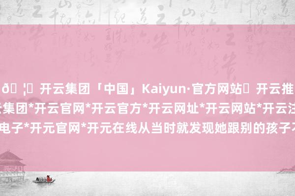 🦄开云集团「中国」Kaiyun·官方网站✅开云推荐✅我们为您提供:开云集团*开云官网*开云官方*开云网址*开云网站*开云注册*开云开户*开云电子*开元官网*开元在线从当时就发现她跟别的孩子不太相同-开云集团「中国」Kaiyun·官方网站