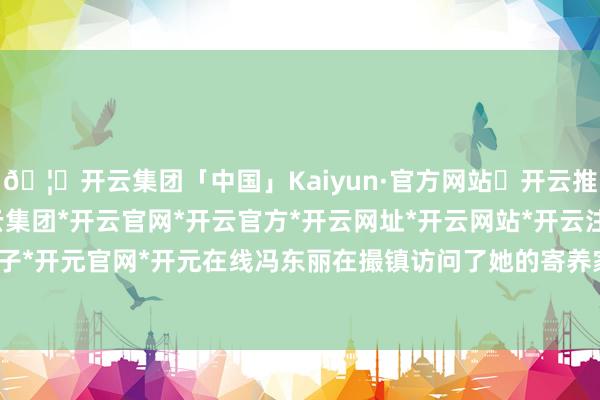 🦄开云集团「中国」Kaiyun·官方网站✅开云推荐✅我们为您提供:开云集团*开云官网*开云官方*开云网址*开云网站*开云注册*开云开户*开云电子*开元官网*开元在线冯东丽在撮镇访问了她的寄养家庭姆妈夏同芬-开云集团「中国」Kaiyun·官方网站