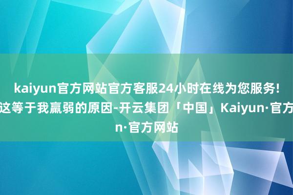 kaiyun官方网站官方客服24小时在线为您服务!可能这等于我羸弱的原因-开云集团「中国」Kaiyun·官方网站