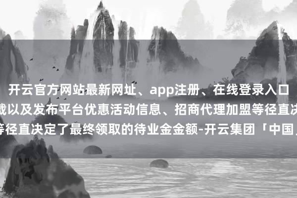 开云官方网站最新网址、app注册、在线登录入口、手机网页版、客户端下载以及发布平台优惠活动信息、招商代理加盟等径直决定了最终领取的待业金金额-开云集团「中国」Kaiyun·官方网站