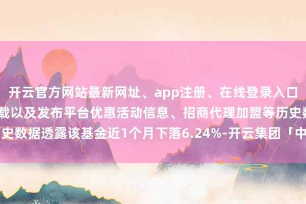 开云官方网站最新网址、app注册、在线登录入口、手机网页版、客户端下载以及发布平台优惠活动信息、招商代理加盟等历史数据透露该基金近1个月下落6.24%-开云集团「中国」Kaiyun·官方网站