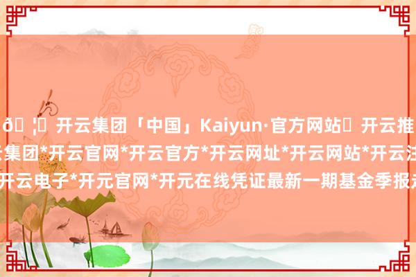 🦄开云集团「中国」Kaiyun·官方网站✅开云推荐✅我们为您提供:开云集团*开云官网*开云官方*开云网址*开云网站*开云注册*开云开户*开云电子*开元官网*开元在线凭证最新一期基金季报走漏-开云集团「中国」Kaiyun·官方网站