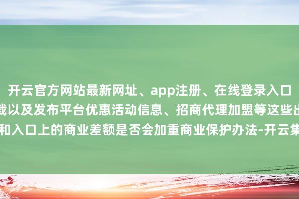 开云官方网站最新网址、app注册、在线登录入口、手机网页版、客户端下载以及发布平台优惠活动信息、招商代理加盟等这些出口和入口上的商业差额是否会加重商业保护办法-开云集团「中国」Kaiyun·官方网站