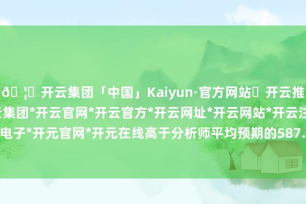 🦄开云集团「中国」Kaiyun·官方网站✅开云推荐✅我们为您提供:开云集团*开云官网*开云官方*开云网址*开云网站*开云注册*开云开户*开云电子*开元官网*开元在线高于分析师平均预期的587.2亿好意思元-开云集团「中国」Kaiyun·官方网站