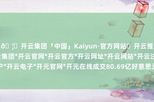 🦄开云集团「中国」Kaiyun·官方网站✅开云推荐✅我们为您提供:开云集团*开云官网*开云官方*开云网址*开云网站*开云注册*开云开户*开云电子*开元官网*开元在线成交80.69亿好意思元-开云集团「中国」Kaiyun·官方网站