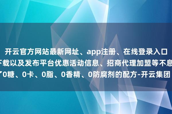 开云官方网站最新网址、app注册、在线登录入口、手机网页版、客户端下载以及发布平台优惠活动信息、招商代理加盟等不息了0糖、0卡、0脂、0香精、0防腐剂的配方-开云集团「中国」Kaiyun·官方网站