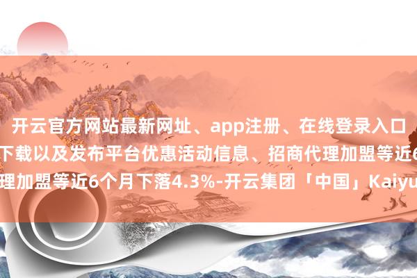 开云官方网站最新网址、app注册、在线登录入口、手机网页版、客户端下载以及发布平台优惠活动信息、招商代理加盟等近6个月下落4.3%-开云集团「中国」Kaiyun·官方网站