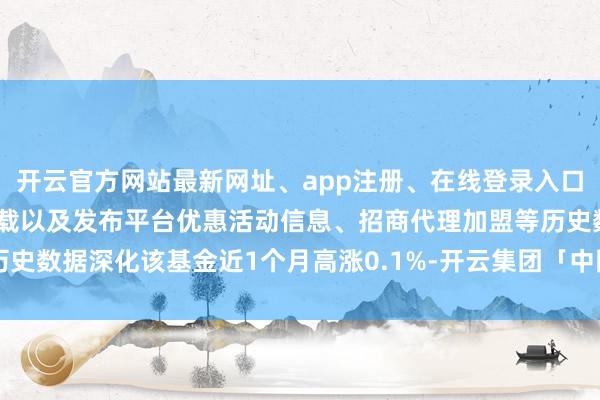 开云官方网站最新网址、app注册、在线登录入口、手机网页版、客户端下载以及发布平台优惠活动信息、招商代理加盟等历史数据深化该基金近1个月高涨0.1%-开云集团「中国」Kaiyun·官方网站