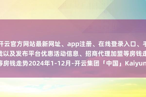 开云官方网站最新网址、app注册、在线登录入口、手机网页版、客户端下载以及发布平台优惠活动信息、招商代理加盟等　　房钱走势　　2024年1-12月-开云集团「中国」Kaiyun·官方网站