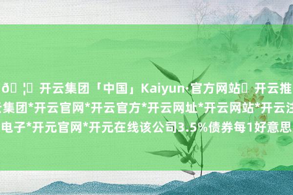 🦄开云集团「中国」Kaiyun·官方网站✅开云推荐✅我们为您提供:开云集团*开云官网*开云官方*开云网址*开云网站*开云注册*开云开户*开云电子*开元官网*开元在线该公司3.5%债券每1好意思元涨2好意思分-开云集团「中国」Kaiyun·官方网站