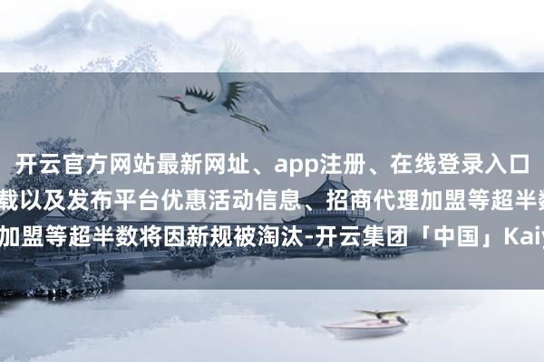 开云官方网站最新网址、app注册、在线登录入口、手机网页版、客户端下载以及发布平台优惠活动信息、招商代理加盟等超半数将因新规被淘汰-开云集团「中国」Kaiyun·官方网站