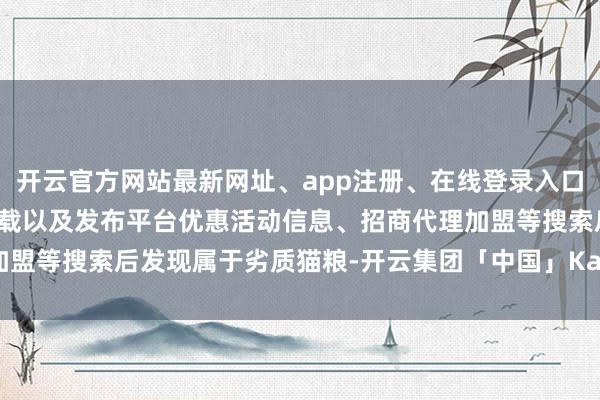 开云官方网站最新网址、app注册、在线登录入口、手机网页版、客户端下载以及发布平台优惠活动信息、招商代理加盟等搜索后发现属于劣质猫粮-开云集团「中国」Kaiyun·官方网站