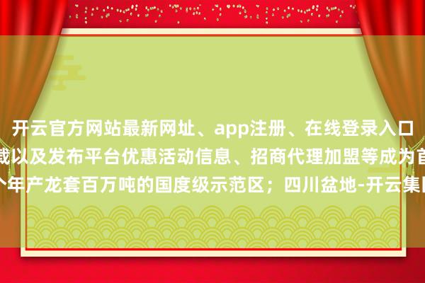 开云官方网站最新网址、app注册、在线登录入口、手机网页版、客户端下载以及发布平台优惠活动信息、招商代理加盟等成为首个年产龙套百万吨的国度级示范区；四川盆地-开云集团「中国」Kaiyun·官方网站