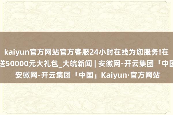 kaiyun官方网站官方客服24小时在线为您服务!在黄山玉屏买指定房，送50000元大礼包_大皖新闻 | 安徽网-开云集团「中国」Kaiyun·官方网站