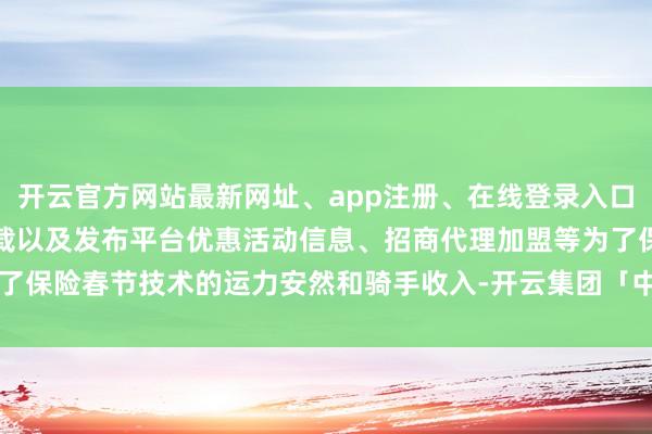 开云官方网站最新网址、app注册、在线登录入口、手机网页版、客户端下载以及发布平台优惠活动信息、招商代理加盟等为了保险春节技术的运力安然和骑手收入-开云集团「中国」Kaiyun·官方网站