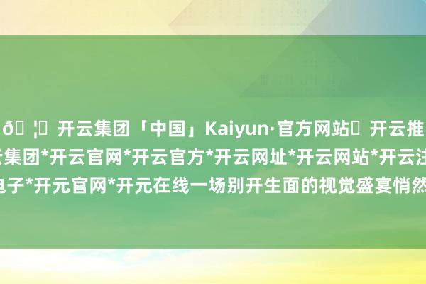 🦄开云集团「中国」Kaiyun·官方网站✅开云推荐✅我们为您提供:开云集团*开云官网*开云官方*开云网址*开云网站*开云注册*开云开户*开云电子*开元官网*开元在线一场别开生面的视觉盛宴悄然拉开序幕-开云集团「中国」Kaiyun·官方网站