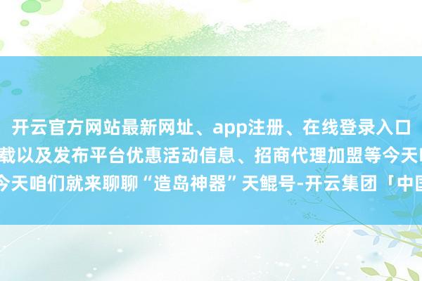 开云官方网站最新网址、app注册、在线登录入口、手机网页版、客户端下载以及发布平台优惠活动信息、招商代理加盟等今天咱们就来聊聊“造岛神器”天鲲号-开云集团「中国」Kaiyun·官方网站