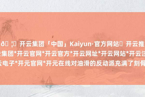 🦄开云集团「中国」Kaiyun·官方网站✅开云推荐✅我们为您提供:开云集团*开云官网*开云官方*开云网址*开云网站*开云注册*开云开户*开云电子*开元官网*开元在线对油滑的反动派充满了刻骨的仇恨-开云集团「中国」Kaiyun·官方网站