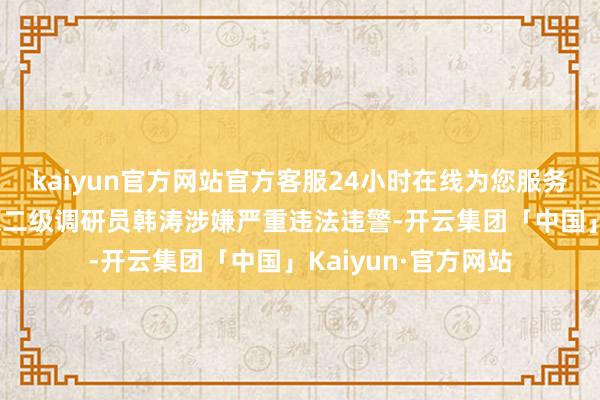 kaiyun官方网站官方客服24小时在线为您服务!利辛县委组织部原二级调研员韩涛涉嫌严重违法违警-开云集团「中国」Kaiyun·官方网站