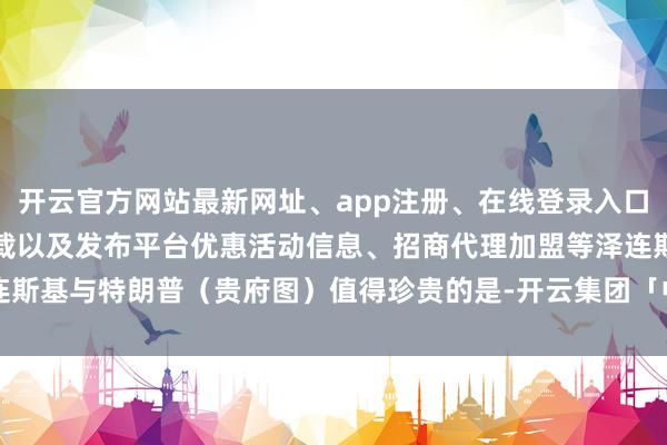 开云官方网站最新网址、app注册、在线登录入口、手机网页版、客户端下载以及发布平台优惠活动信息、招商代理加盟等泽连斯基与特朗普（贵府图）值得珍贵的是-开云集团「中国」Kaiyun·官方网站