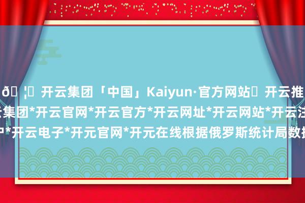 🦄开云集团「中国」Kaiyun·官方网站✅开云推荐✅我们为您提供:开云集团*开云官网*开云官方*开云网址*开云网站*开云注册*开云开户*开云电子*开元官网*开元在线根据俄罗斯统计局数据-开云集团「中国」Kaiyun·官方网站