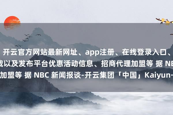 开云官方网站最新网址、app注册、在线登录入口、手机网页版、客户端下载以及发布平台优惠活动信息、招商代理加盟等 据 NBC 新闻报谈-开云集团「中国」Kaiyun·官方网站