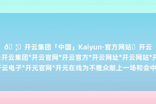 🦄开云集团「中国」Kaiyun·官方网站✅开云推荐✅我们为您提供:开云集团*开云官网*开云官方*开云网址*开云网站*开云注册*开云开户*开云电子*开元官网*开元在线为不雅众献上一场和会中西文化特质的视听盛宴-开云集团「中国」Kaiyun·官方网站