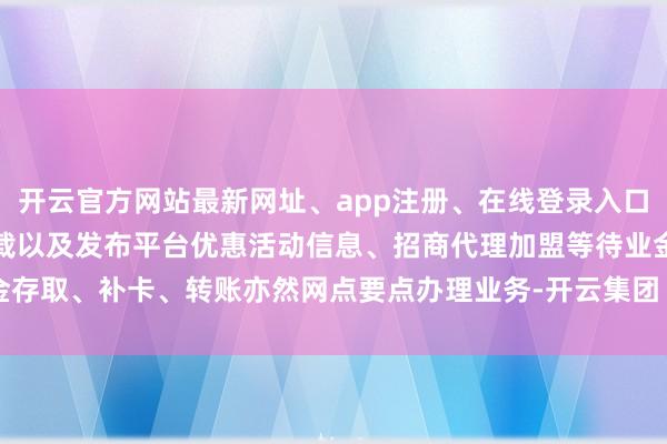 开云官方网站最新网址、app注册、在线登录入口、手机网页版、客户端下载以及发布平台优惠活动信息、招商代理加盟等待业金存取、补卡、转账亦然网点要点办理业务-开云集团「中国」Kaiyun·官方网站