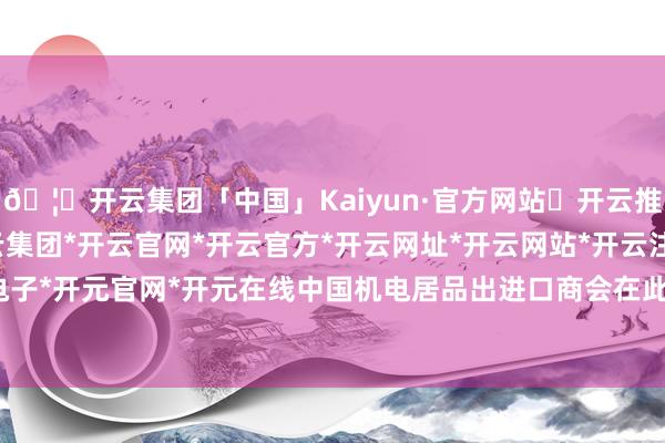 🦄开云集团「中国」Kaiyun·官方网站✅开云推荐✅我们为您提供:开云集团*开云官网*开云官方*开云网址*开云网站*开云注册*开云开户*开云电子*开元官网*开元在线中国机电居品出进口商会在此严正声明-开云集团「中国」Kaiyun·官方网站