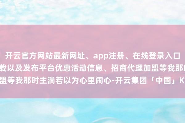 开云官方网站最新网址、app注册、在线登录入口、手机网页版、客户端下载以及发布平台优惠活动信息、招商代理加盟等我那时主淌若以为心里闹心-开云集团「中国」Kaiyun·官方网站