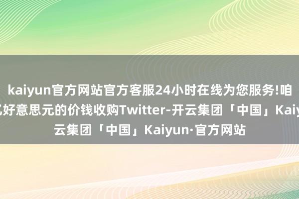 kaiyun官方网站官方客服24小时在线为您服务!咱们将以97.4亿好意思元的价钱收购Twitter-开云集团「中国」Kaiyun·官方网站