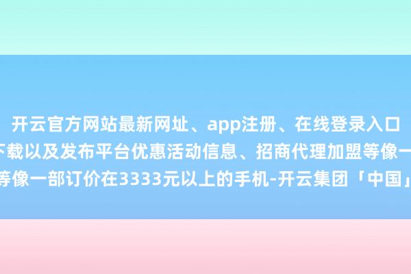 开云官方网站最新网址、app注册、在线登录入口、手机网页版、客户端下载以及发布平台优惠活动信息、招商代理加盟等像一部订价在3333元以上的手机-开云集团「中国」Kaiyun·官方网站