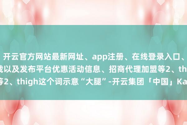 开云官方网站最新网址、app注册、在线登录入口、手机网页版、客户端下载以及发布平台优惠活动信息、招商代理加盟等2、thigh这个词示意“大腿”-开云集团「中国」Kaiyun·官方网站