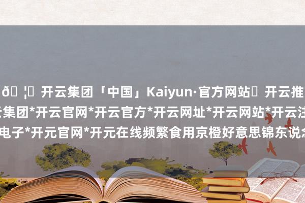 🦄开云集团「中国」Kaiyun·官方网站✅开云推荐✅我们为您提供:开云集团*开云官网*开云官方*开云网址*开云网站*开云注册*开云开户*开云电子*开元官网*开元在线频繁食用京橙好意思锦东说念主参果-开云集团「中国」Kaiyun·官方网站