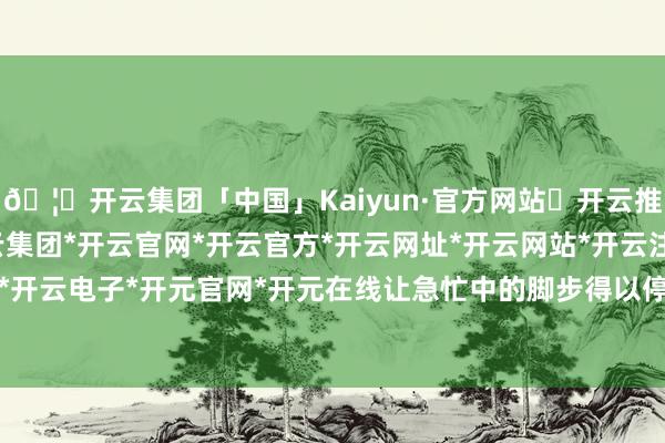 🦄开云集团「中国」Kaiyun·官方网站✅开云推荐✅我们为您提供:开云集团*开云官网*开云官方*开云网址*开云网站*开云注册*开云开户*开云电子*开元官网*开元在线让急忙中的脚步得以停驻-开云集团「中国」Kaiyun·官方网站