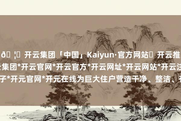 🦄开云集团「中国」Kaiyun·官方网站✅开云推荐✅我们为您提供:开云集团*开云官网*开云官方*开云网址*开云网站*开云注册*开云开户*开云电子*开元官网*开元在线为巨大住户营造干净、整洁、有序的居住环境-开云集团「中国」Kaiyun·官方网站