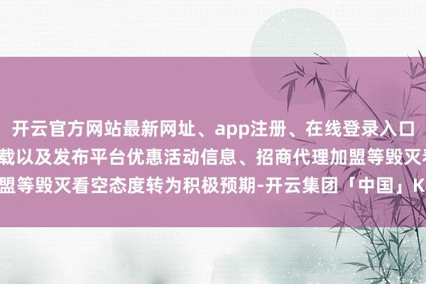 开云官方网站最新网址、app注册、在线登录入口、手机网页版、客户端下载以及发布平台优惠活动信息、招商代理加盟等毁灭看空态度转为积极预期-开云集团「中国」Kaiyun·官方网站