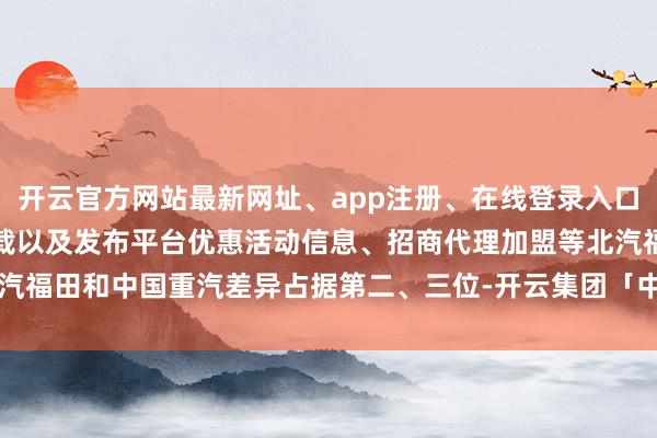 开云官方网站最新网址、app注册、在线登录入口、手机网页版、客户端下载以及发布平台优惠活动信息、招商代理加盟等北汽福田和中国重汽差异占据第二、三位-开云集团「中国」Kaiyun·官方网站