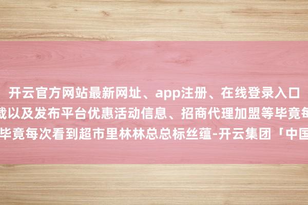 开云官方网站最新网址、app注册、在线登录入口、手机网页版、客户端下载以及发布平台优惠活动信息、招商代理加盟等毕竟每次看到超市里林林总总标丝蕴-开云集团「中国」Kaiyun·官方网站