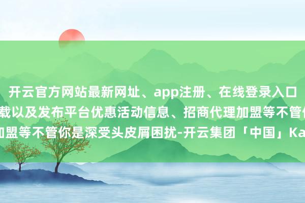 开云官方网站最新网址、app注册、在线登录入口、手机网页版、客户端下载以及发布平台优惠活动信息、招商代理加盟等不管你是深受头皮屑困扰-开云集团「中国」Kaiyun·官方网站