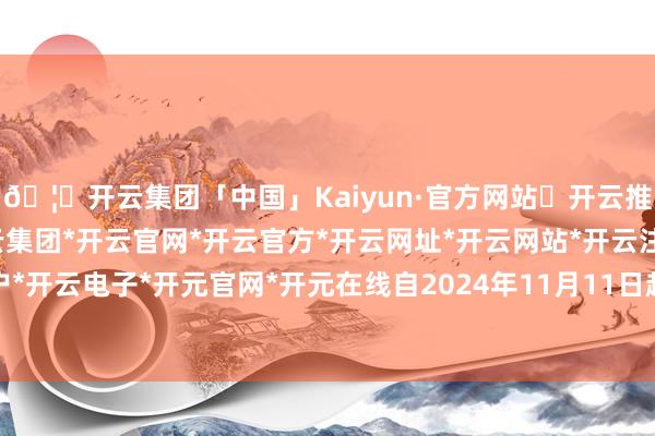 🦄开云集团「中国」Kaiyun·官方网站✅开云推荐✅我们为您提供:开云集团*开云官网*开云官方*开云网址*开云网站*开云注册*开云开户*开云电子*开元官网*开元在线自2024年11月11日起-开云集团「中国」Kaiyun·官方网站