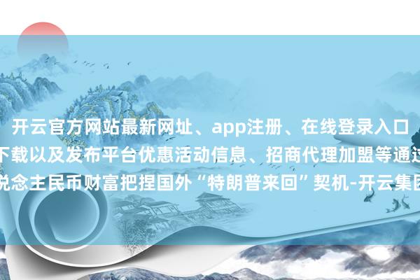 开云官方网站最新网址、app注册、在线登录入口、手机网页版、客户端下载以及发布平台优惠活动信息、招商代理加盟等 通过东说念主民币财富把捏国外“特朗普来回”契机-开云集团「中国」Kaiyun·官方网站