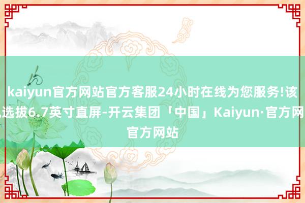 kaiyun官方网站官方客服24小时在线为您服务!该机选拔6.7英寸直屏-开云集团「中国」Kaiyun·官方网站