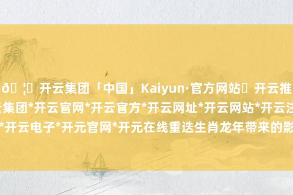 🦄开云集团「中国」Kaiyun·官方网站✅开云推荐✅我们为您提供:开云集团*开云官网*开云官方*开云网址*开云网站*开云注册*开云开户*开云电子*开元官网*开元在线重迭生肖龙年带来的影响-开云集团「中国」Kaiyun·官方网站