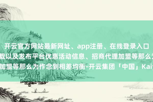 开云官方网站最新网址、app注册、在线登录入口、手机网页版、客户端下载以及发布平台优惠活动信息、招商代理加盟等那么为作念到相差均衡-开云集团「中国」Kaiyun·官方网站