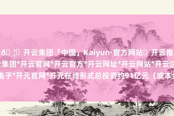 🦄开云集团「中国」Kaiyun·官方网站✅开云推荐✅我们为您提供:开云集团*开云官网*开云官方*开云网址*开云网站*开云注册*开云开户*开云电子*开元官网*开元在线形式总投资约91亿元(成本金约19亿元)-开云集团「中国」Kaiyun·官方网站