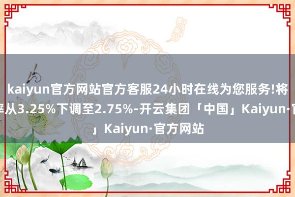 kaiyun官方网站官方客服24小时在线为您服务!将基准利率从3.25%下调至2.75%-开云集团「中国」Kaiyun·官方网站