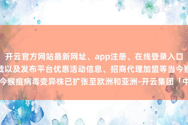 开云官方网站最新网址、app注册、在线登录入口、手机网页版、客户端下载以及发布平台优惠活动信息、招商代理加盟等当今猴痘病毒变异株已扩张至欧洲和亚洲-开云集团「中国」Kaiyun·官方网站